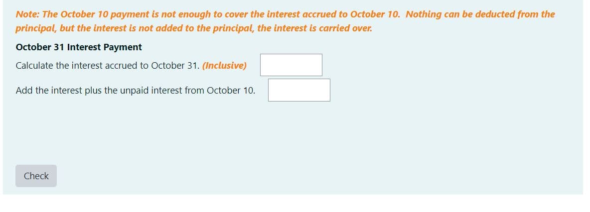 Note: The October 10 payment is not enough to cover the interest accrued to October 10. Nothing can be deducted from the
principal, but the interest is not added to the principal, the interest is carried over.
October 31 Interest Payment
Calculate the interest accrued to October 31. (Inclusive)
Add the interest plus the unpaid interest from October 10.
Check

