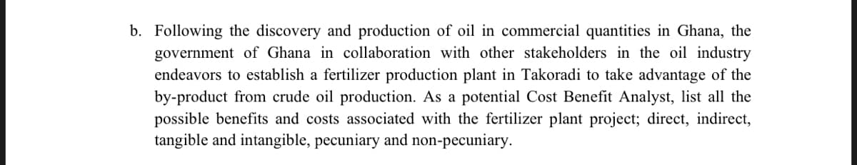 b. Following the discovery and production of oil in commercial quantities in Ghana, the
government of Ghana in collaboration with other stakeholders in the oil industry
endeavors to establish a fertilizer production plant in Takoradi to take advantage of the
by-product from crude oil production. As a potential Cost Benefit Analyst, list all the
possible benefits and costs associated with the fertilizer plant project; direct, indirect,
tangible and intangible, pecuniary and non-pecuniary.
