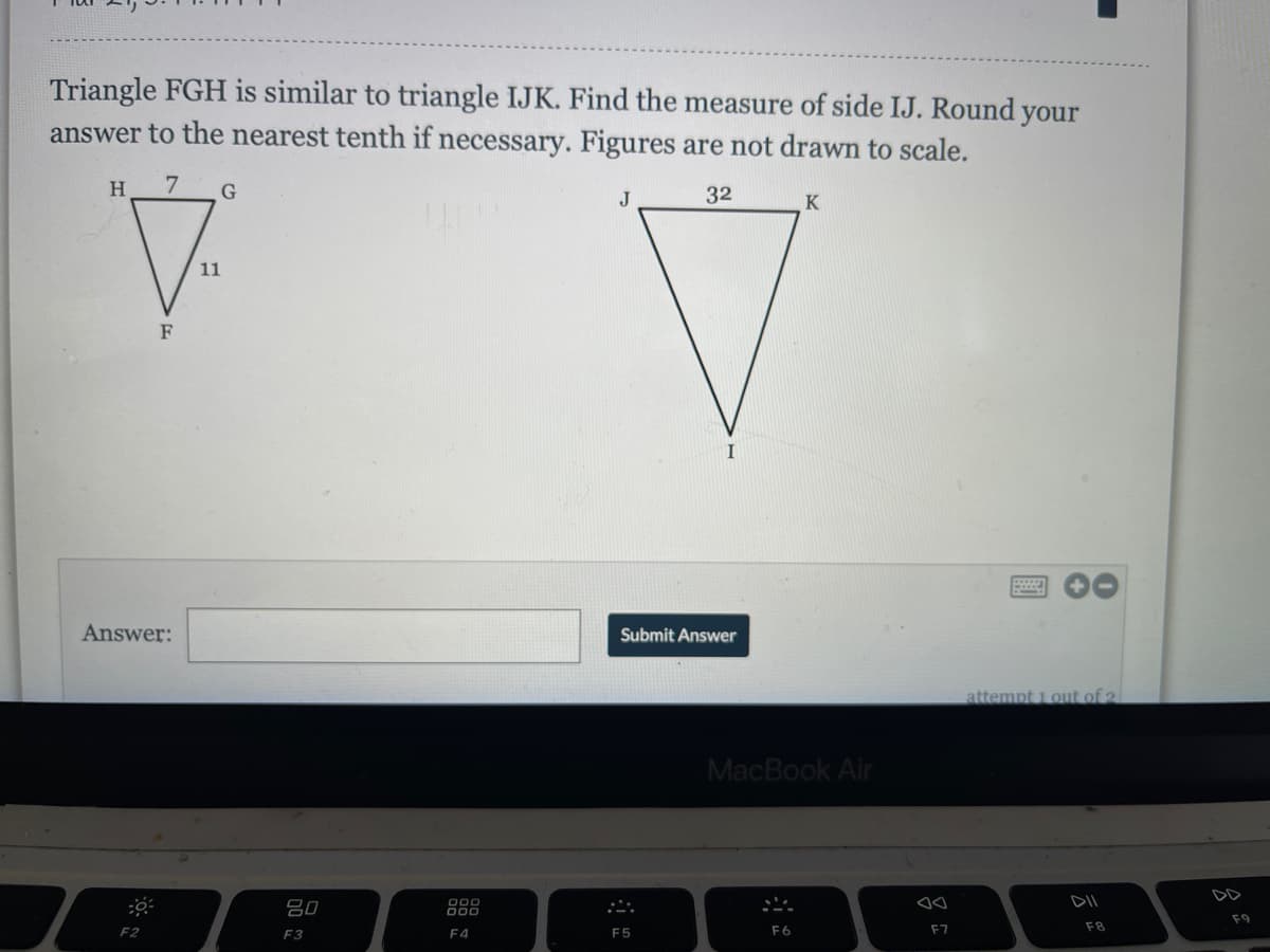 Triangle FGH is similar to triangle IJK. Find the measure of side IJ. Round your
answer to the nearest tenth if necessary. Figures are not drawn to scale.
H.
7
G
32
J
K
11
F
I
Answer:
Submit Answer
attempt 1 out of 2
MacBook Air
DD
DII
吕0
F9
F2
F4
F5
F6
F7
F8
F3
