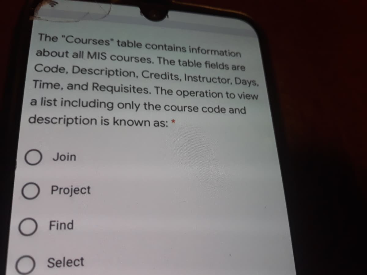 The "Courses" table contains information
about all MIS courses. The table fields are
Code, Description, Credits, Instructor, Days,
Time, and Requisites. The operation to view
a list including only the course code and
description is known as: *
O Join
O Project
Find
O Select
