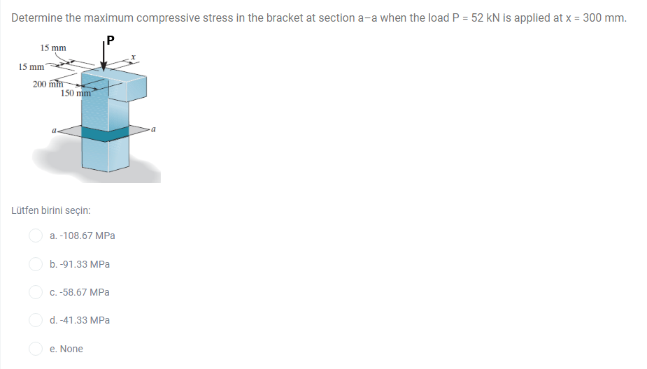 Determine the maximum compressive stress in the bracket at section a-a when the load P = 52 kN is applied at x = 300 mm.
P
15 mm
15 mm
200 mm
150 mm
Lütfen birini seçin:
a. -108.67 MPa
b. -91.33 MPa
O c. -58.67 MPa
O d. -41.33 MPa
e. None
