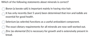 Which of the following statements about minerals is correct?
Boron (a borate salt) is important mainly in having nice hair.
It has only recently (last 5 years) been determined that iron and iodide are
essential for good health.
Selenium (as selenite) functions as a useful antioxidant component.
The exact dietary requirements for all minerals are now well worked out.
Zinc (as elemental Zn) is necessary for growth and is extensively present in
bread.