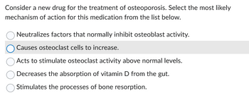 Consider a new drug for the treatment of osteoporosis. Select the most likely
mechanism of action for this medication from the list below.
Neutralizes factors that normally inhibit osteoblast activity.
Causes osteoclast cells to increase.
Acts to stimulate osteoclast activity above normal levels.
Decreases the absorption of vitamin D from the gut.
Stimulates the processes of bone resorption.