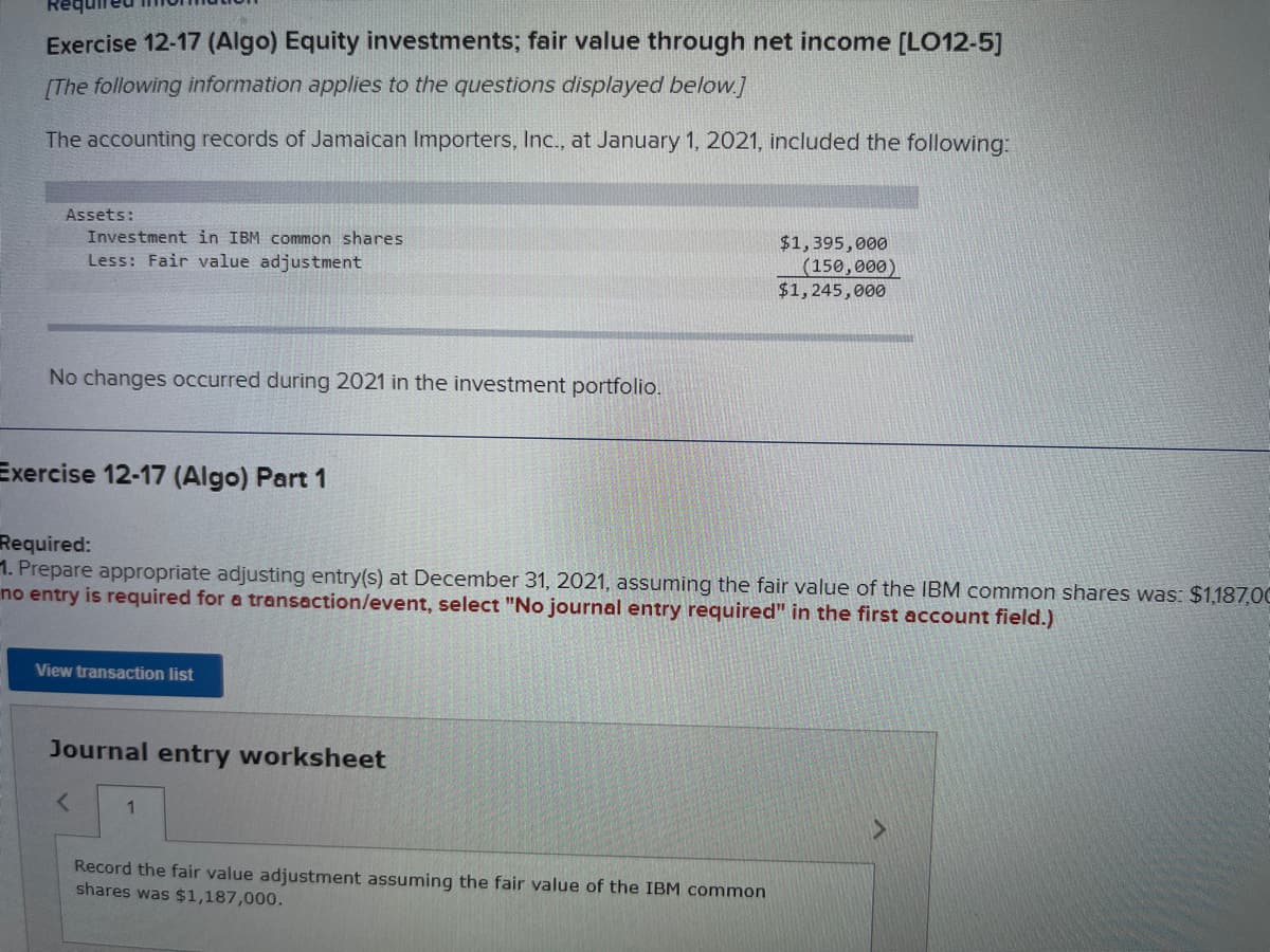 Exercise 12-17 (Algo) Equity investments; fair value through net income [LO12-5]
[The following information applies to the questions displayed below.]
The accounting records of Jamaican Importers, Inc., at January 1, 2021, included the following:
Assets:
Investment in IBM common shares
Less: Fair value adjustment
No changes occurred during 2021 in the investment portfolio.
Exercise 12-17 (Algo) Part 1
Required:
1. Prepare appropriate adjusting entry(s) at December 31, 2021, assuming the fair value of the IBM common shares was: $1,187,00
no entry is required for a transaction/event, select "No journal entry required" in the first account field.)
View transaction list
Journal entry worksheet
< 1
$1,395,000
(150,000)
$1,245,000
Record the fair value adjustment assuming the fair value of the IBM common
shares was $1,187,000.