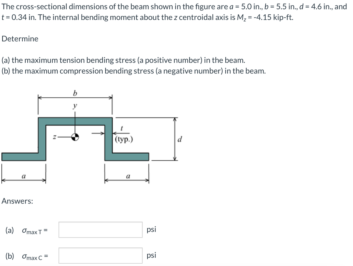 The cross-sectional dimensions of the beam shown in the figure are a = 5.0 in., b = 5.5 in., d = 4.6 in., and
t = 0.34 in. The internal bending moment about the z centroidal axis is M2 = -4.15 kip-ft.
Determine
(a) the maximum tension bending stress (a positive number) in the beam.
(b) the maximum compression bending stress (a negative number) in the beam.
y
(ур.)
d
a
a
Answers:
(а) OтаxT
psi
(b) Omax C=
psi
