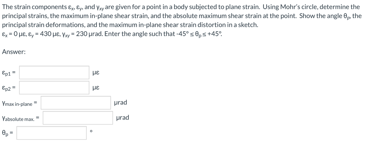 The strain components ɛx, ɛy, and Yxy are given for a point in a body subjected to plane strain. Using Mohr's circle, determine the
principal strains, the maximum in-plane shear strain, and the absolute maximum shear strain at the point. Show the angle 0p, the
principal strain deformations, and the maximum in-plane shear strain distortion in a sketch.
Ex = 0 µɛ, ɛy = 430 µɛ, Yxy = 230 µrad. Enter the angle such that -45° s 0,s+45°.
Answer:
Ep1
με
Ep2 =
Ymax in-plane
prad
Yabsolute max.
prad
%3D
