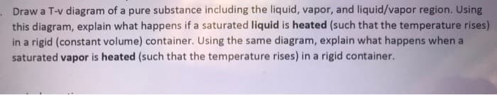 Draw a T-v diagram of a pure substance including the liquid, vapor, and liquid/vapor region. Using
this diagram, explain what happens if a saturated liquid is heated (such that the temperature rises)
in a rigid (constant volume) container. Using the same diagram, explain what happens when a
saturated vapor is heated (such that the temperature rises) in a rigid container.