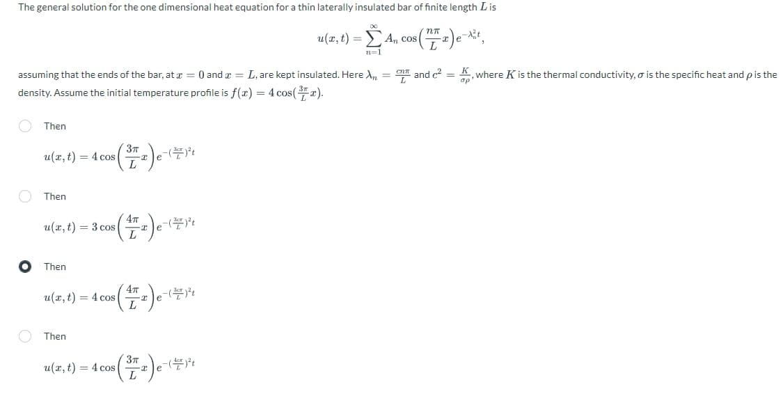 The general solution for the one dimensional heat equation for a thin laterally insulated bar of finite length Lis
u(x, t) = A, cos (77) e-Xx²²,
n=1
assuming that the ends of the bar, at x =0 and x = L, are kept insulated. Here X = n and c² = K, where K is the thermal conductivity, o is the specific heat and p is the
density. Assume the initial temperature profile is f(x) = 4 cos(x).
O
Then
u(x, t) = 4 cos
Then
u(x, t) = 3 cos
Then
Then
s(17₂) e-
u(x, t)= 4 cos
3πT
L
(₂) e-
e-(²)²t
³ (172) e-(79₁
L
u(x, t) = 4 cos
e-(+)²³t
(72) e-(49²1