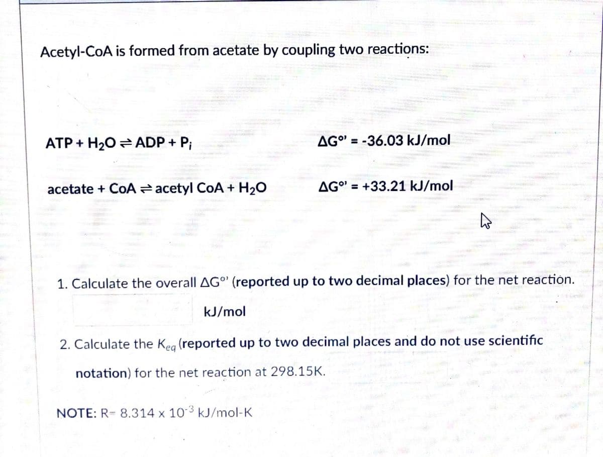 Acetyl-CoA is formed from acetate by coupling two reactions:
ATP + H20 = ADP + P;
AG" = -36.03 kJ/mol
%3D
acetate + CoA acetyl CoA + H20
AG" = +33.21 kJ/mol
%3D
1. Calculate the overall AG' (reported up to two decimal places) for the net reaction.
kJ/mol
2. Calculate the Keg (reported up to two decimal places and do not use scientific
notation) for the net reaction at 298.15K.
NOTE: R= 8.314 x 103 kJ/mol-K
