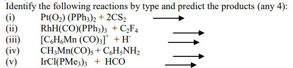 Identify the following reactions by type and predict the products (any 4):
(i)
(ii)
(iii)
(iv)
(v)
Pt(O2) (PPH3)2 + 2CS2
RhH(CO)(PPH3)3 + C,F4
[C,H,Mn (CO);]* +H
CH;Mn(CO); + C,H;NH,
IrCl(PMe;)3 + HCO
