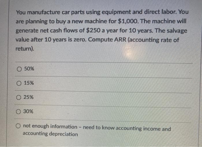 You manufacture car parts using equipment and direct labor. You
are planning to buy a new machine for $1,000. The machine will
generate net cash flows of $250 a year for 10 years. The salvage
value after 10 years is zero. Compute ARR (accounting rate of
return).
O 50%
O 15%
25%
30%
O not enough information - need to know accounting income and
accounting depreciation