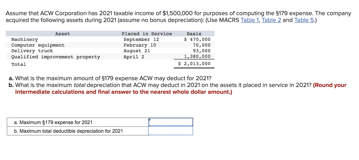 Assume that ACW Corporation has 2021 taxable income of $1,500,000 for purposes of computing the §179 expense. The company
acquired the following assets during 2021 (assume no bonus depreciation): (Use MACRS Table 1, Table 2 and Table 5.)
Asset
Machinery
Computer equipment
Delivery truck
Qualified improvement property
Total
Placed in Service
September 12
February 10
August 21
April 2
Basis
$ 470,000
70,000
93,000
a. Maximum §179 expense for 2021
b. Maximum total deductible depreciation for 2021
1,380,000
$ 2,013,000
a. What is the maximum amount of §179 expense ACW may deduct for 2021?
b. What is the maximum total depreciation that ACW may deduct in 2021 on the assets it placed in service in 2021? (Round your
intermediate calculations and final answer to the nearest whole dollar amount.)