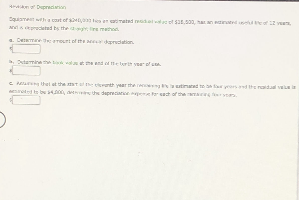 Revision of Depreciation
Equipment with a cost of $240,000 has an estimated residual value of $18,600, has an estimated useful life of 12 years,
and is depreciated by the straight-line method.
a. Determine the amount of the annual depreciation.
b. Determine the book value at the end of the tenth year of use.
C. Assuming that at the start of the eleventh year the remaining life is estimated to be four years and the residual value is
estimated to be $4,800, determine the depreciation expense for each of the remaining four years.
