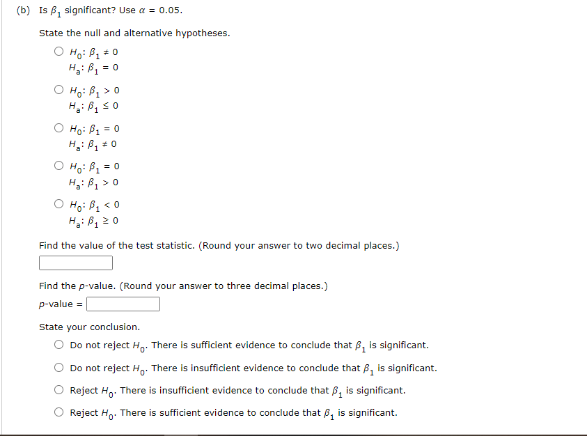 (b) Is B, significant? Use a = 0.05.
State the null and alternative hypotheses.
O Ho: B1
H: B1
* 0
= 0
O Họ: B1 > 0
H: B, s0
O Ho: B1 = 0
O Ho: B1 = 0
H: B, > 0
O Ho: B, < 0
H: B1
a
1
2 0
Find the value of the test statistic. (Round your answer to two decimal places.)
Find the p-value. (Round your answer to three decimal places.)
p-value
State your conclusion.
Do not reject Ho: There is sufficient evidence to conclude that B, is significant.
Do not reject H,. There is insufficient evidence to conclude that B, is significant.
Reject H. There is insufficient evidence to conclude that B, is significant.
Reject H,. There is sufficient evidence to conclude that B, is significant.
