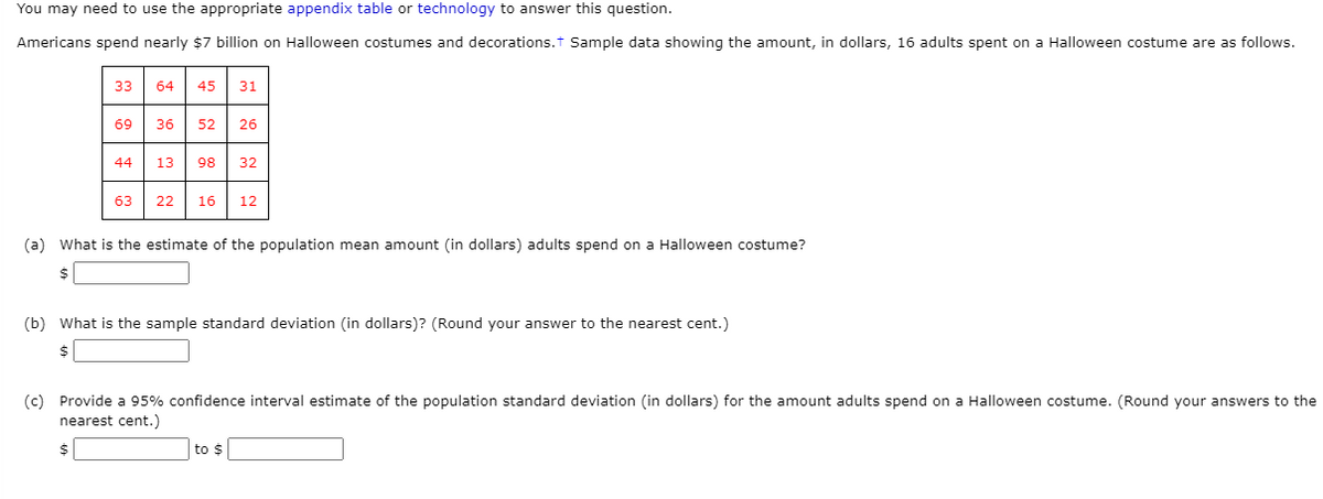 You may need to use the appropriate appendix table or technology to answer this question.
Americans spend nearly $7 billion on Halloween costumes and decorations.t Sample data showing the amount, in dollars, 16 adults spent on a Halloween costume are as follows.
33
64
45
31
69
36
52
26
44
13
98
32
63
22
16
12
(a) What is the estimate of the population mean amount (in dollars) adults spend on a Halloween costume?
24
(b) What is the sample standard deviation (in dollars)? (Round your answer to the nearest cent.)
(c) Provide a 95% confidence interval estimate of the population standard deviation (in dollars) for the amount adults spend on a Halloween costume. (Round your answers to the
nearest cent.)
24
to $
