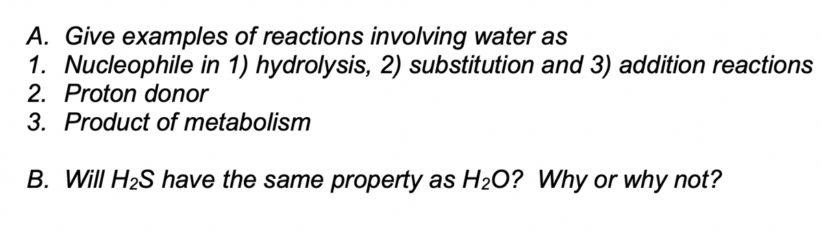 A. Give examples of reactions involving water as
1. Nucleophile in 1) hydrolysis, 2) substitution and 3) addition reactions
2. Proton donor
3. Product of metabolism
B. Will H2S have the same property as H2O? Why or why not?
