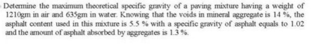 Determine the maximum theoretical specific gravity of a paving mixture having a weight of
1210gm in air and 635gm in water. Knowing that the voids in mineral aggregate is 14 %, the
asphalt content used in this mixture is 5.5 % with a specific gravity of asphalt equals to 1.02
and the amount of asphalt absorbed by aggregates is 1.3%.

