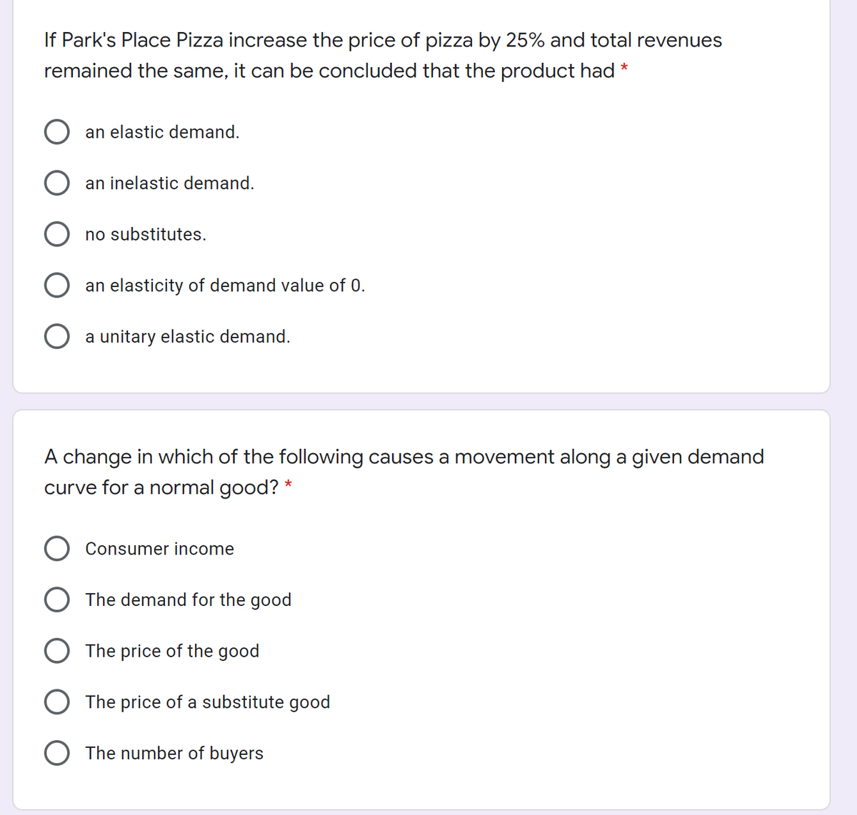 If Park's Place Pizza increase the price of pizza by 25% and total revenues
remained the same, it can be concluded that the product had *
an elastic demand.
an inelastic demand.
no substitutes.
an elasticity of demand value of 0.
a unitary elastic demand.
A change in which of the following causes a movement along a given demand
curve for a normal good? *
Consumer income
The demand for the good
The price of the good
The price of a substitute good
The number of buyers
