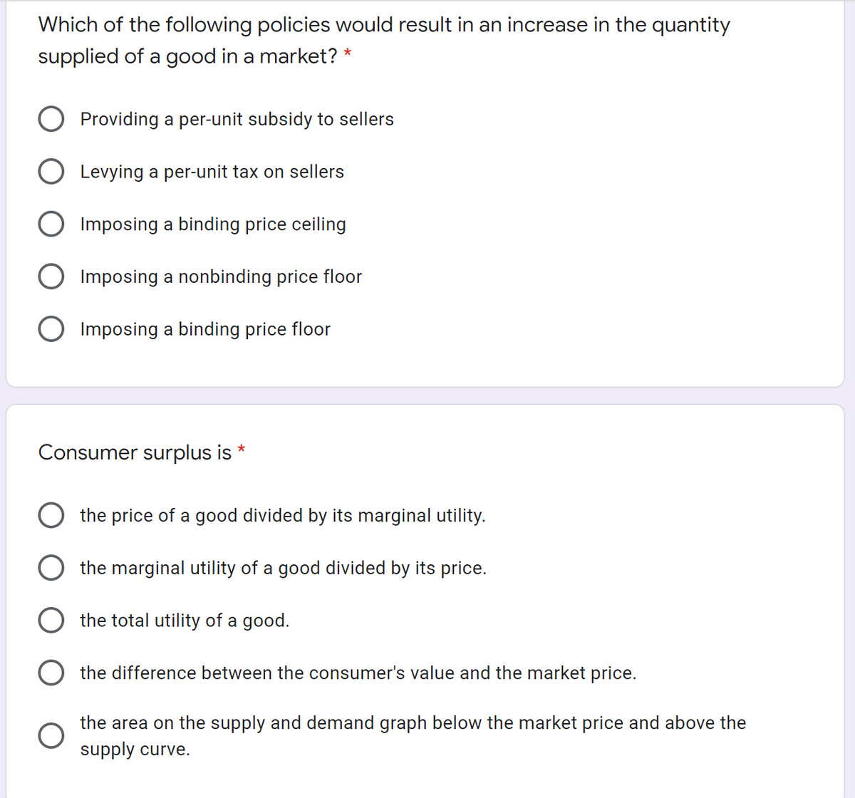 Which of the following policies would result in an increase in the quantity
supplied of a good in a market? *
O Providing a per-unit subsidy to sellers
O Levying a per-unit tax on sellers
O Imposing a binding price ceiling
O Imposing a nonbinding price floor
O Imposing a binding price floor
Consumer surplus is
O the price of a good divided by its marginal utility.
O the marginal utility of a good divided by its price.
the total utility of a good.
the difference between the consumer's value and the market price.
the area on the supply and demand graph below the market price and above the
supply curve.
