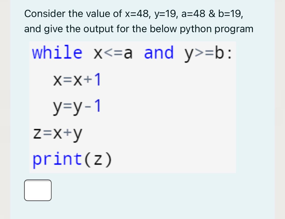 Consider the value of x=48, y=19, a=48 & b=19,
and give the output for the below python program
while x<=a and y>=b:
X=x+1
У-у-1
z=X+y
print(z)
