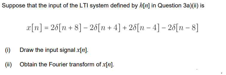 Suppose that the input of the LTI system defined by h[n] in Question 3a)(ii) is
x[n] = 28[n+8] - 28[n + 4] + 28[n −4] - 28[n-8]
(i) Draw the input signal x[n].
(ii)
Obtain the Fourier transform of x[n].