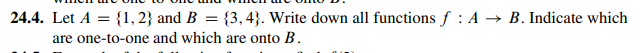 24.4. Let A = {1, 2} and B = {3, 4). Write down all functions f: A → B. Indicate which
are one-to-one and which are onto B.