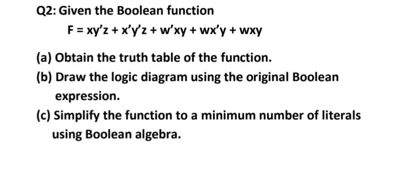 Q2: Given the Boolean function
F = xy'z + x'y'z + w'xy + wx'y + wxy
(a) Obtain the truth table of the function.
(b) Draw the logic diagram using the original Boolean
expression.
(c) Simplify the function to a minimum number of literals
using Boolean algebra.
