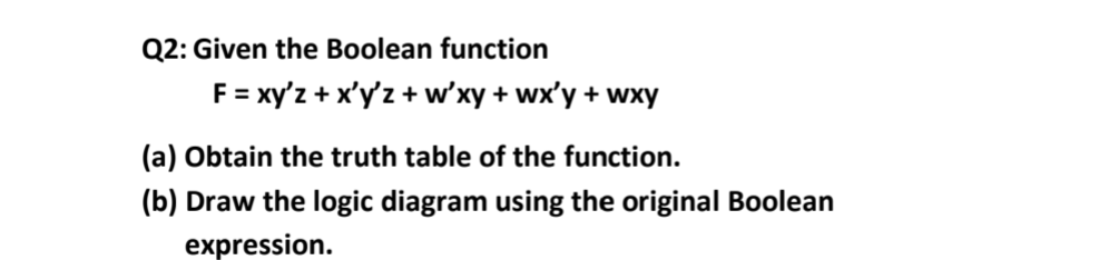 Q2: Given the Boolean function
F = xy'z + x'y'z +w'xy + wx'y + wxy
(a) Obtain the truth table of the function.
(b) Draw the logic diagram using the original Boolean
expression.

