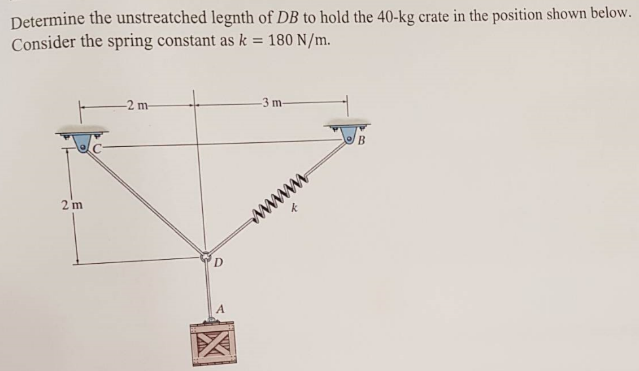 Determine the unstreatched legnth of DB to hold the 40-kg crate in the position shown below.
Consider the spring constant as k = 180 N/m.
2 m
-2 m-
D
-3 m-
www