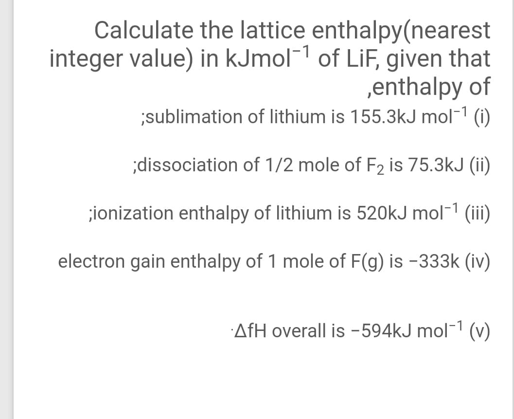 Calculate the lattice enthalpy(nearest
integer value) in kJmol-1 of LiF, given that
,enthalpy of
sublimation of lithium is 155.3kJ mol-1 (i)
;dissociation of 1/2 mole of F2 is 75.3kJ (ii)
;ionization enthalpy of lithium is 520kJ mol-1 (iii)
electron gain enthalpy of 1 mole of F(g) is -333k (iv)
AfH overall is -594kJ mol-1 (v)
