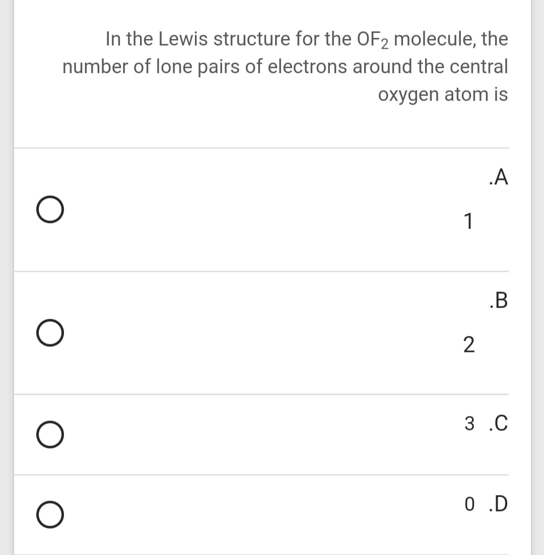 In the Lewis structure for the OF2 molecule, the
number of lone pairs of electrons around the central
oxygen atom is
.A
1
.B
2
3 .C
0 .D
