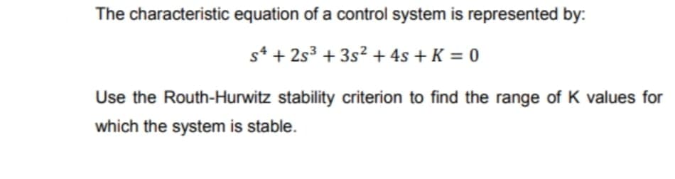 The characteristic equation of a control system is represented by:
s* + 2s3 + 3s2 + 4s + K = 0
Use the Routh-Hurwitz stability criterion to find the range of K values for
which the system is stable.
