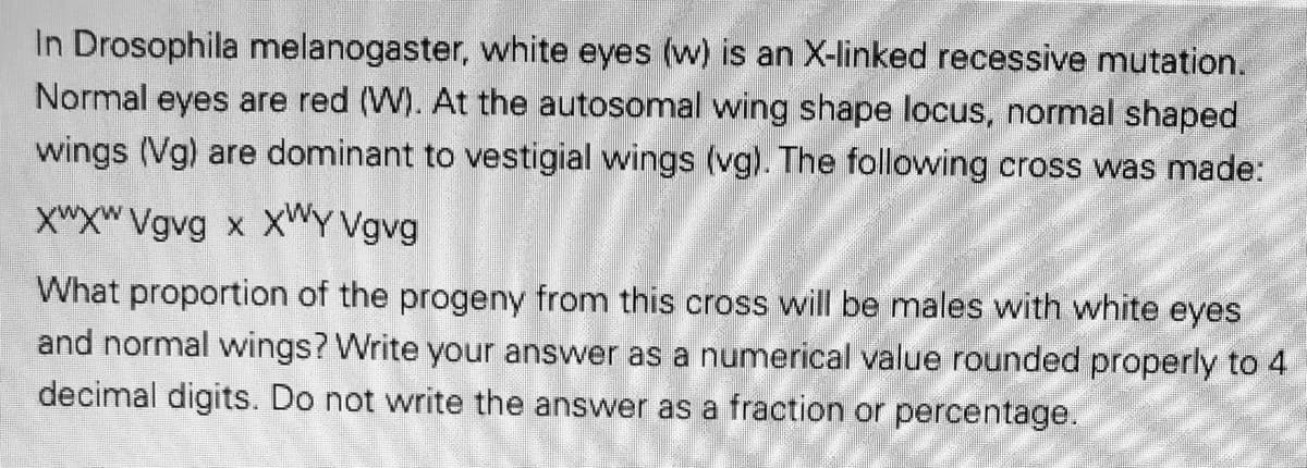 In Drosophila melanogaster, white eyes (w) is an X-linked recessive mutation.
Normal eyes are red (W). At the autosomal wing shape locus, normal shaped
wings (Vg) are dominant to vestigial wings (vg). The following cross was made:
XWXW Vgvg x XWY Vgvg
What proportion of the progeny from this cross will be males with white eyes
and normal wings? Write your answer as a numerical value rounded properly to 4
decimal digits. Do not write the answer as a fraction or percentage.
