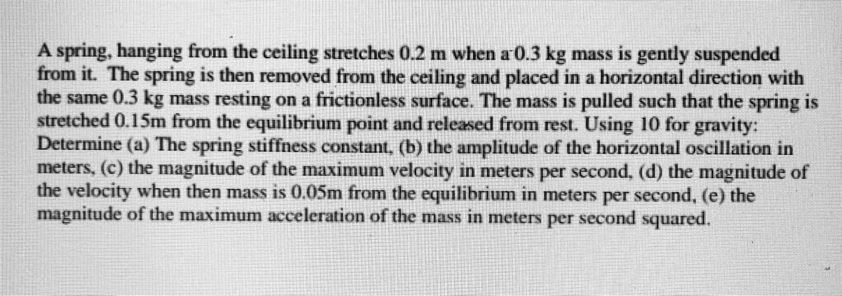 A spring, hanging from the ceiling stretches 0.2 m when a 0.3 kg mass is gently suspended
from it. The spring is then removed from the ceiling and placed in a horizontal direction with
the same 0.3 kg mass resting on a frictionless surface. The mass is pulled such that the spring is
stretched 0.15m from the equilibrium point and released from rest. Using 10 for gravity:
Determine (a) The spring stiffness constant, (b) the amplitude of the horizontal oscillation in
meters, (c) the magnitude of the maximum velocity in meters per second, (d) the magnitude of
the velocity when then mass is 0.05m from the equilibrium in meters per second, (e) the
magnitude of the maximum acceleration of the mass in meters per second squared.
