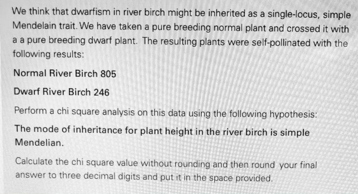 We think that dwarfism in river birch might be inherited as a single-locus, simple
Mendelain trait. We have taken a pure breeding normal plant and crossed it with
a a pure breeding dwarf plant. The resulting plants were self-pollinated with the
following results:
Normal River Birch 805
Dwarf River Birch 246
Perform a chi square analysis on this data using the following hypothesis:
The mode of inheritance for plant height in the river birch is simple
Mendelian.
Calculate the chi square value without rounding and then round your final
answer to three decimal digits and put it in the space provided.
