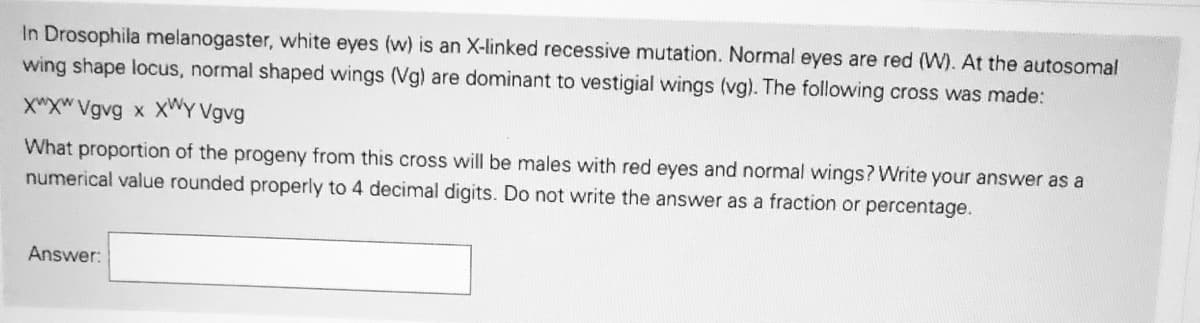 In Drosophila melanogaster, white eyes (w) is an X-linked recessive mutation. Normal eyes are red (W). At the autosomal
wing shape locus, normal shaped wings (Vg) are dominant to vestigial wings (vg). The following cross was made:
X"XW Vgvg x XWY Vgvg
What proportion of the progeny from this cross will be males with red eyes and normal wings? Write your answer as a
numerical value rounded properly to 4 decimal digits. Do not write the answer as a fraction or percentage.
Answer:
