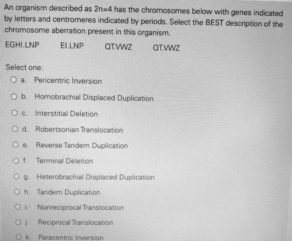 An organism described as 2n=4 has the chromosomes below with genes indicated
by letters and centromeres indicated by periods. Select the BEST description of the
chromosome aberration present in this organism.
EGHI.LNP
El.LNP
QTWZ
QTWVZ
Select one.
O a.
Pericentric Inversion
O b. Homobrachial Displaced Duplication
O c. Interstitial Deletion
O d. Robertsonian Translocation
O e. Reverse Tandem Duplication
Of Terminal Deletion
O g. Heterobrachial Displaced Duplication
O h. Tandenm Duplication
O Nonreciprocal Translocation
01 Reciprocal Translocation
Ok. Paracentric Inversion

