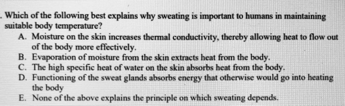 - Which of the following best explains why sweating is important to humans in maintaining
suitable body temperature?
A. Moisture on the skin increases thermal conductivity, thereby allowing heat to flow out
of the body more effectively.
B. Evaporation of moisture from the skin extracts heat from the body.
C. The high specific heat of water on the skin absorbs heat from the body.
D. Functioning of the sweat glands absorbs energy that otherwise would go into heating
the body
E. None of the above explains the principle on which sweating depends.
