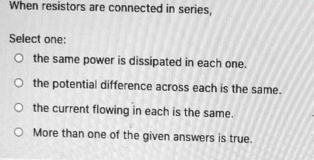 When resistors are connected in series,
Select one:
O the same power is dissipated in each one.
O the potential difference across each is the same.
O the current flowing in each is the same.
O More than one of the given answers is true.
