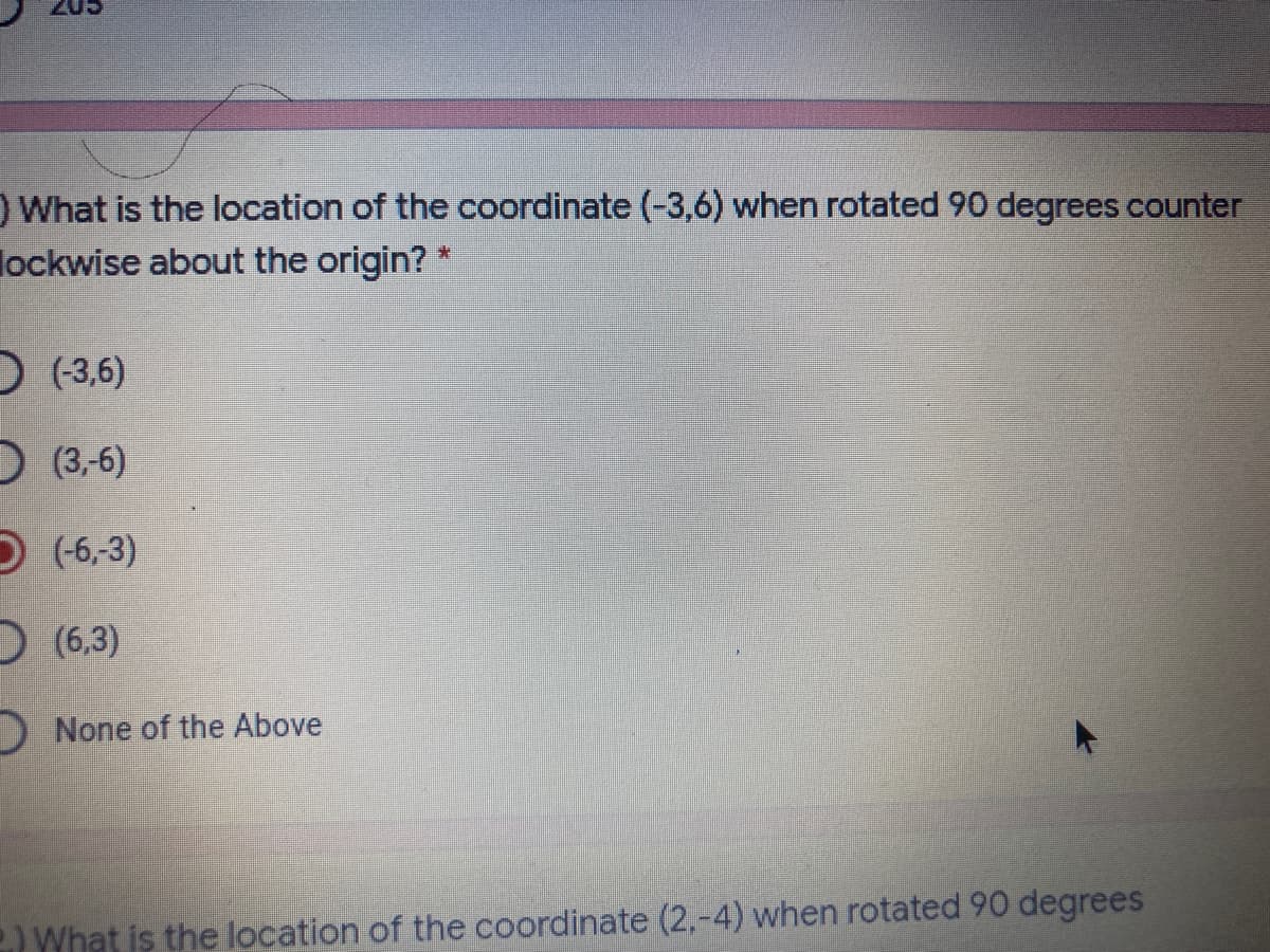 What is the location of the coordinate (-3,6) when rotated 90 degrees counter
lockwise about the origin?
D (3,6)
) (3-6)
D(-6,-3)
D (6,3)
D None of the Above
What is the location of the coordinate (2,-4) when rotated 90 degrees
