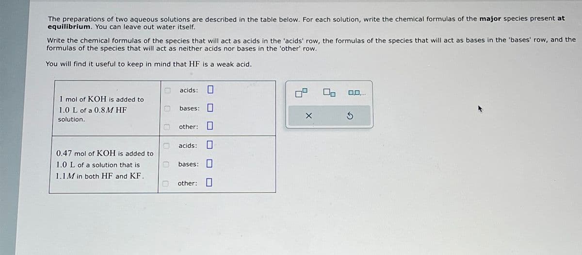 The preparations of two aqueous solutions are described in the table below. For each solution, write the chemical formulas of the major species present at
equilibrium. You can leave out water itself.
Write the chemical formulas of the species that will act as acids in the 'acids' row, the formulas of the species that will act as bases in the 'bases' row, and the
formulas of the species that will act as neither acids nor bases in the 'other' row.
You will find it useful to keep in mind that HF is a weak acid.
1 mol of KOH is added to
1.0 L of a 0.8M HF
solution.
O acids: ☐
bases:
other:
acids:
0.47 mol of KOH is added to
1.0 L of a solution that is
bases:
1.1M in both HF and KF.
other:
0,0,...
X
⑤