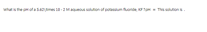 What is the pH of a 5.62\times 10-2 M aqueous solution of potassium fluoride, KF?pH =
This solution is .