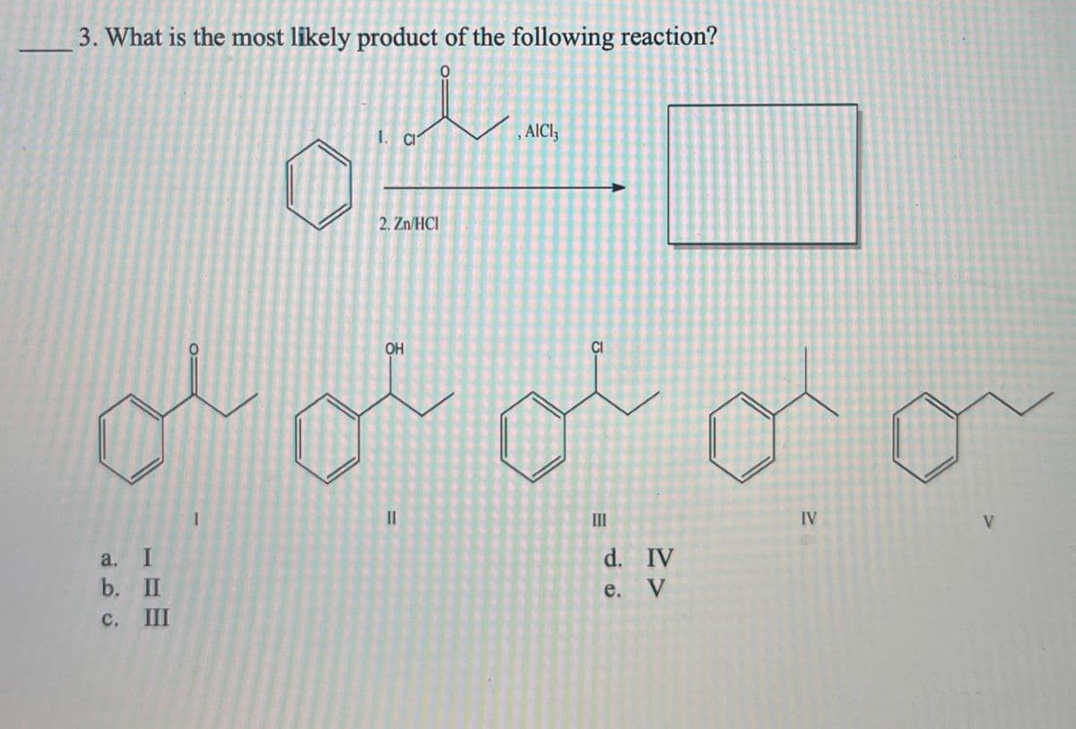 3. What is the most likely product of the following reaction?
a. I
b. II
c.
III
1. CI
2. Zn/HCI
, AICI 3
OH
CI
=
E
III
IV
V
d.
IV
e.
V