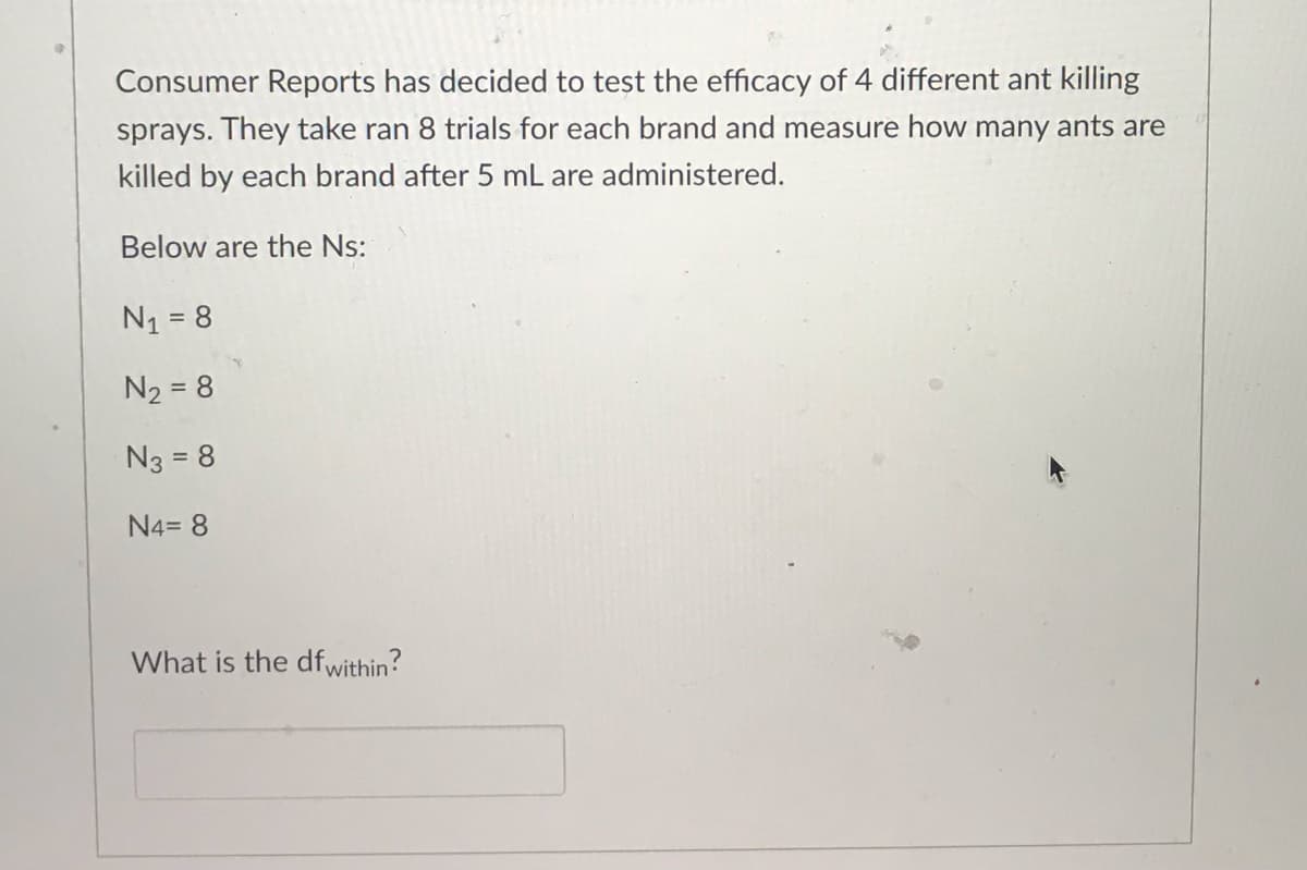 Consumer Reports has decided to test the efficacy of 4 different ant killing
sprays. They take ran 8 trials for each brand and measure how many ants are
killed by each brand after 5 mL are administered.
Below are the Ns:
N₁ = 8
N₂ = 8
N3 = 8
N4= 8
What is the df within?