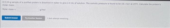 A 0.16-9 sample of a purified protein is dissolved in water to give 2.0 mL of solution. The osmotic pressure is found to be 18.1 torr at 25°C. Calculate the protein's
molar mass.
Molar mass=
Submit Answer
g/mol
Try Another Version
1 Hem attempt remaining