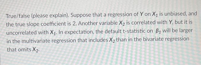 True/false (please explain). Suppose that a regression of Y on X₁ is unbiased, and
the true slope coefficient is 2. Another variable X2 is correlated with Y, but it is
uncorrelated with X₁. In expectation, the default t-statistic on B₁ will be larger
in the multivariate regression that includes X₂ than in the bivariate regression
that omits X₂.