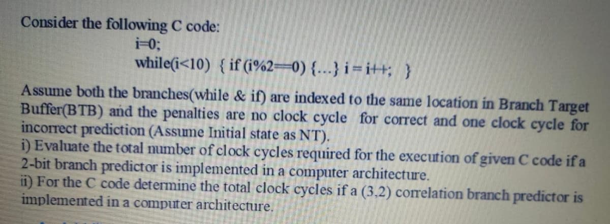 Consider the following C code:
i-0;
while(i<10) { if (i%2=0) {.….} i = i++; }
Assume both the branches(while & if) are indexed to the same location in Branch Target
Buffer(BTB) and the penalties are no clock cycle for correct and one clock cycle for
incorrect prediction (Assume Initial state as NT).
i) Evaluate the total number of clock cycles required for the execution of given C code if a
2-bit branch predictor is implemented in a computer architecture.
ii) For the C code determine the total clock cycles if a (3.2) correlation branch predictor is
implemented in a computer architecture.
