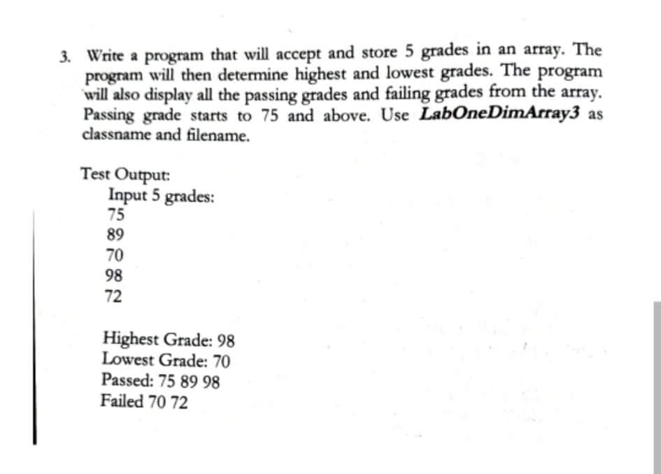 3. Write a program that will accept and store 5 grades in an array. The
program will then determine highest and lowest grades. The
will also display all the passing grades and failing grades from the
Passing grade starts to 75 and above. Use LabOneDimArray3 as
classname and filename.
program
array.
Test Output:
Input 5 grades:
75
89
70
98
72
Highest Grade: 98
Lowest Grade: 70
Passed: 75 89 98
Failed 70 72
