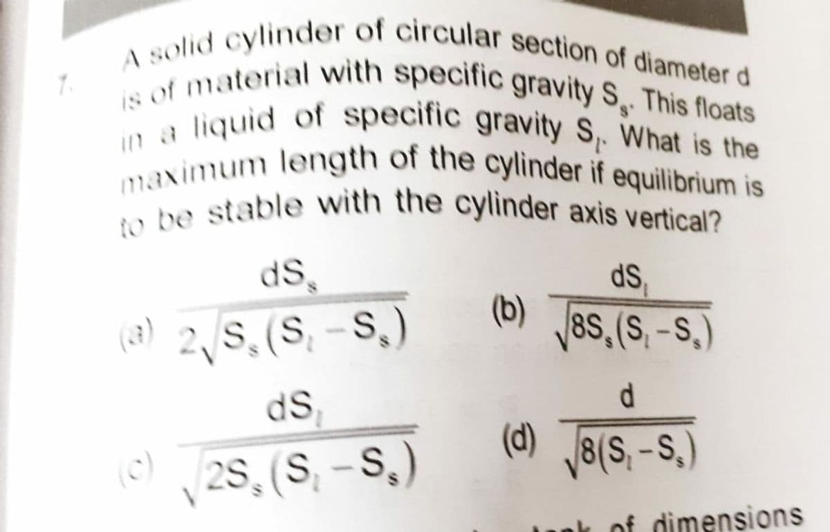 7.
A solid cylinder of circular section of diameter d
is of material with specific gravity S. This floats
liquid of specific gravity S₁. What is the
maximum length of the cylinder if equilibrium is
to be stable with the cylinder axis vertical?
ds
ds.
(a) 2, S, (S₂-S₂)
(b)
8S, (S.-S.)
d
ds,
(c)(2S, (S₁-S₂)
(d) √8 (S, -S.)
ak of dimensions
