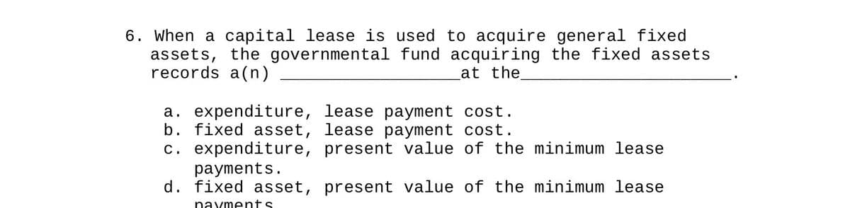 6. When a capital lease is used to acquire general fixed
assets, the governmental fund acquiring the fixed assets
records a(n)
at the
a. expenditure, lease payment cost.
b. fixed asset, lease payment cost.
c. expenditure, present value of the minimum lease
payments.
d. fixed asset, present value of the minimum lease
navments.